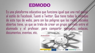 EDMODO
Es una plataforma educativa que funciona igual que una red social,
al estilo de Facebook, Tuenti o Twitter. Que tiene todas la ventajas
de este tipo de webs, pero sin los peligros que las redes sociales
abiertas tiene, ya que se trata de crear un grupo cerrado entre el
alumnado y el profesor, para compartir mensajes, enlaces,
documentos, eventos, etc.
 