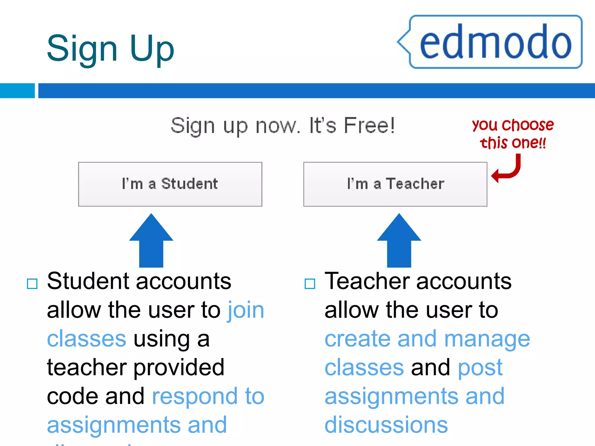 Sign Upyou choose this one!!Teacher accounts allow the user to create and manage classes and post assignments and discussionsStudent accounts allow the user to join classes using a teacher provided code and respond to assignments and discussionsTeacher vs. StudentA teacher may create multiple classes. The teacher will give the students a “class code” in order for them to join that class.EnglishMathStudent AccountWhen the student enters the code they will automatically be added to the class associated with that code.1st PeriodScienceHistory2nd PeriodTeacherAccountStudents can join multiple classes as long as they have the code for them.5th Period