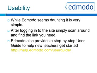 Pros/ConsVery FlexibleCould be used for many grade levelsConvenientAllows learning to take place outside of the classroomEase of UseEven non-tech teachers can use it.Free!And consistently upgraded with new featuresParental AccessParents can access the site for their child to see the progress.ImplementationSome schools may be wary of using a LMSOne-WayDifficult for students to communicate to the groupName ControlStudents can create their own names/pseudonyms when signing upDaunting	Site can seem very large and unwieldy at first view.PROSCONS