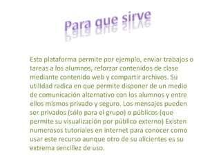Para que sirveEsta plataforma permite por ejemplo, enviar trabajos o tareas a los alumnos, reforzar contenidos de clase mediante contenido web y compartir archivos. Su utilidad radica en que permite disponer de un medio de comunicación alternativo con los alumnos y entre ellos mismos privado y seguro. Los mensajes pueden ser privados (sólo para el grupo) o públicos (que permite su visualización por público externo) Existen numerosos tutoriales en internet para conocer como usar este recurso aunque otro de su alicientes es su extrema sencillez de uso. 