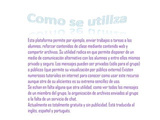 Como se utiliza Esta plataforma permite por ejemplo, enviar trabajos o tareas a los alumnos, reforzar contenidos de clase mediante contenido web y compartir archivos. Su utilidad radica en que permite disponer de un medio de comunicación alternativo con los alumnos y entre ellos mismos privado y seguro. Los mensajes pueden ser privados (sólo para el grupo) o públicos (que permite su visualización por público externo) Existen numerosos tutoriales en internet para conocer como usar este recurso aunque otro de su alicientes es su extrema sencillez de uso.Se echan en falta alguna que otra utilidad, como ver todos los mensajes de un miembro del grupo, la organización de archivos enviados al grupo o la falta de un servicio de chat.Actualmente es totalmente gratuita y sin publicidad. Está traducida al inglés, español y portugués.