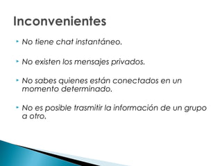    No tiene chat instantáneo.

   No existen los mensajes privados.

   No sabes quienes están conectados en un
    momento determinado.

   No es posible trasmitir la información de un grupo
    a otro.
 