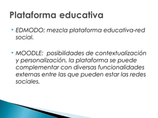    EDMODO: mezcla plataforma educativa-red
    social.

   MOODLE: posibilidades de contextualización
    y personalización, la plataforma se puede
    complementar con diversas funcionalidades
    externas entre las que pueden estar las redes
    sociales.
 