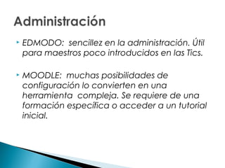    EDMODO: sencillez en la administración. Útil
    para maestros poco introducidos en las Tics.

   MOODLE: muchas posibilidades de
    configuración lo convierten en una
    herramienta  compleja. Se requiere de una
    formación específica o acceder a un tutorial
    inicial.
 