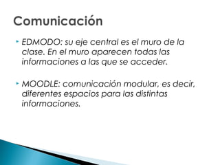    EDMODO: su eje central es el muro de la
    clase. En el muro aparecen todas las
    informaciones a las que se acceder.

   MOODLE: comunicación modular, es decir,
    diferentes espacios para las distintas
    informaciones.
 