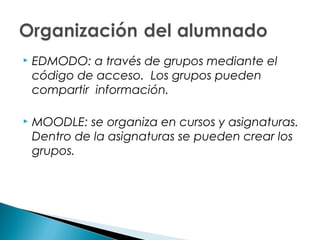    EDMODO: a través de grupos mediante el
    código de acceso. Los grupos pueden
    compartir información.

   MOODLE: se organiza en cursos y asignaturas.
    Dentro de la asignaturas se pueden crear los
    grupos.
 