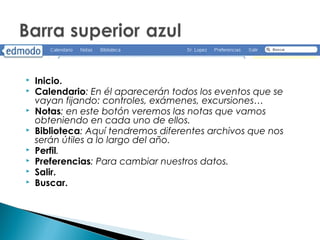    Inicio.
   Calendario: En él aparecerán todos los eventos que se
    vayan fijando: controles, exámenes, excursiones…
   Notas: en este botón veremos las notas que vamos
    obteniendo en cada uno de ellos.
   Biblioteca: Aquí tendremos diferentes archivos que nos
    serán útiles a lo largo del año.
   Perfil.
   Preferencias: Para cambiar nuestros datos.
   Salir.
   Buscar.
 