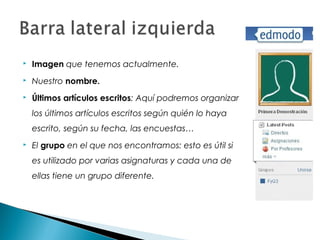    Imagen que tenemos actualmente.
   Nuestro nombre.
   Últimos artículos escritos: Aquí podremos organizar
    los últimos artículos escritos según quién lo haya
    escrito, según su fecha, las encuestas…
   El grupo en el que nos encontramos: esto es útil si
    es utilizado por varias asignaturas y cada una de
    ellas tiene un grupo diferente.
 