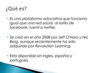    Es una plataforma educativa que funciona
    igual que una red social, al estilo de
    facebook, tuenti o twitter.

   Se creó en el año 2008 por Jeff O'Hara y Nic
    Borg, aunque recientemente ha sido
    adquirida por Revolution Learning.

   Esta disponible en ingles, español y
    portugues.
 