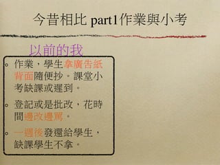 今昔相比 part1作業與小考

 以前的我
作業，學生拿廣告紙
背面隨便抄。課堂小
考缺課或遲到。
登記或是批改，花時
間邊改邊罵。
一週後發還給學生，
缺課學生不拿。
 