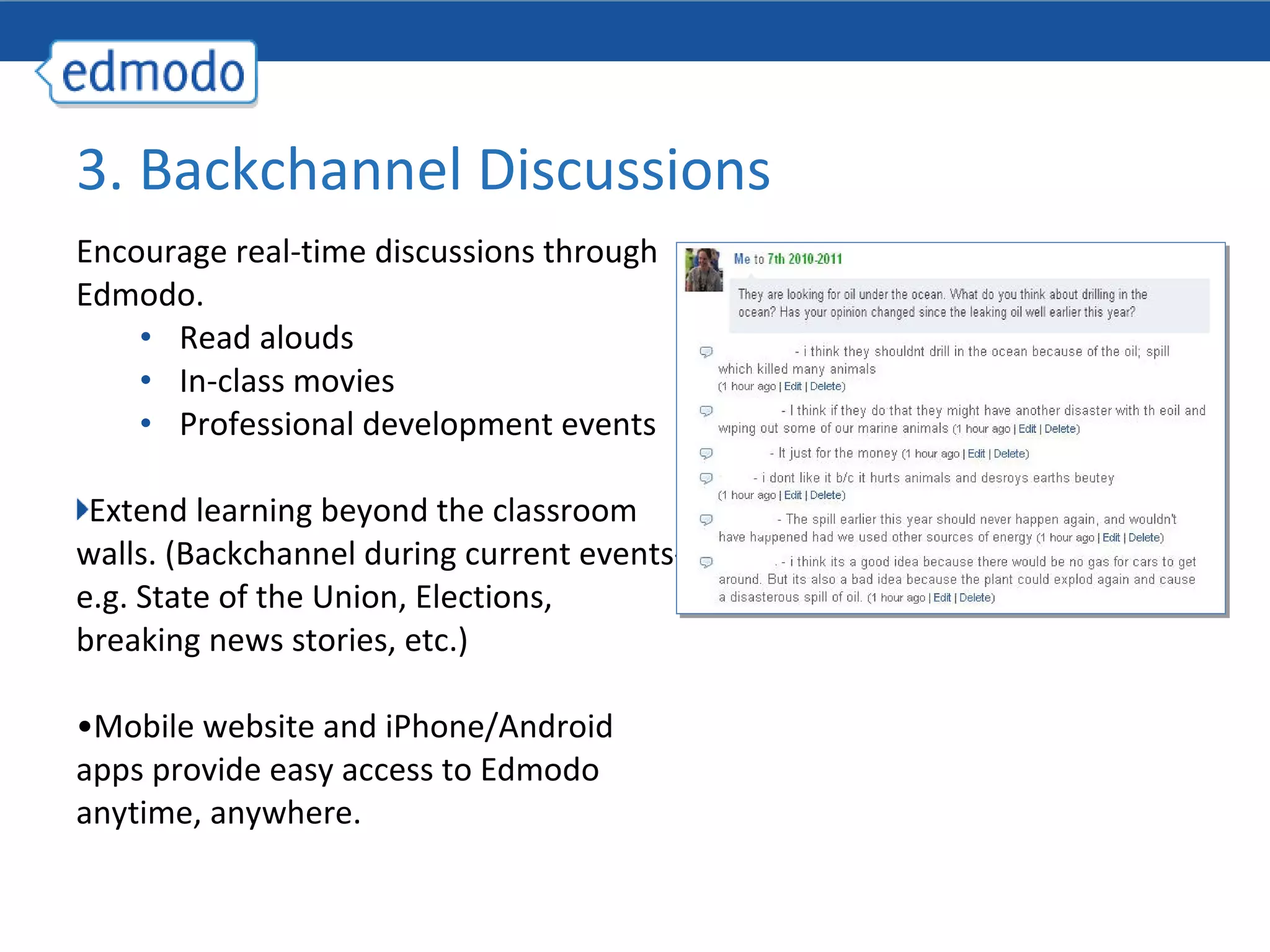 3. Backchannel Discussions
Encourage real-time discussions through
Edmodo.
    • Read alouds
    • In-class movies
    • Professional development events

 Extend learning beyond the classroom
walls. (Backchannel during current events-
e.g. State of the Union, Elections,
breaking news stories, etc.)

•Mobile website and iPhone/Android
apps provide easy access to Edmodo
anytime, anywhere.
 