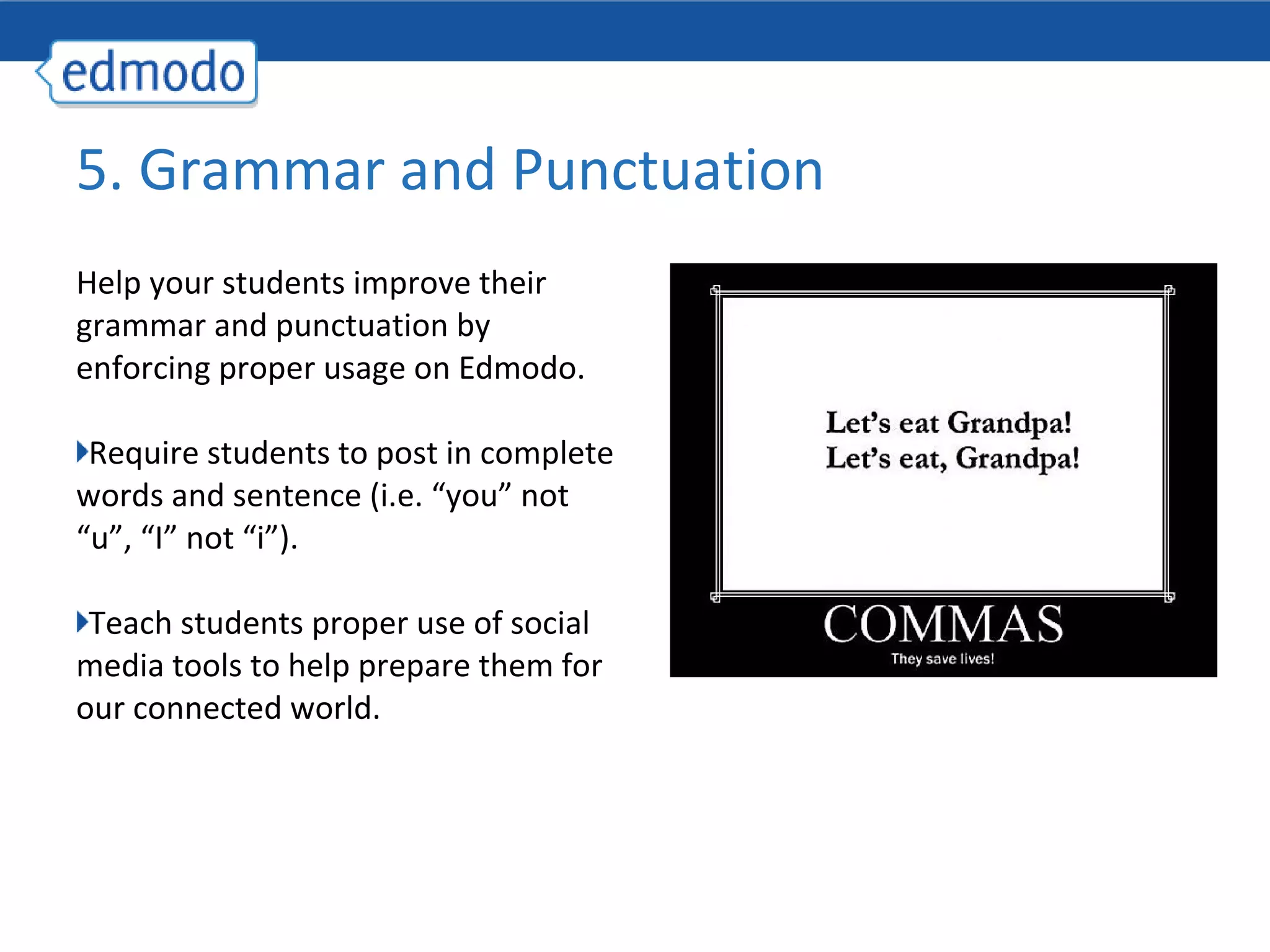 5. Grammar and Punctuation
Help your students improve their
grammar and punctuation by
enforcing proper usage on Edmodo.

 Require students to post in complete
words and sentence (i.e. “you” not
“u”, “I” not “i”).

 Teach students proper use of social
media tools to help prepare them for
our connected world.
 