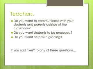 Teachers,
 Do you want to communicate with your
  students and parents outside of the
  classroom?
 Do you want students to be engaged?
 Do you want help with grading?




If you said “yes” to any of these questions…
 