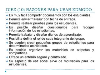 DIEZ (10) RAZONES PARA USAR EDMODO
 Es  muy fácil compartir documentos con los estudiantes.
 Permite enviar “tareas” con fecha de entrega.
 Permite realizar pruebas para los estudiantes.
 Es    posible diseñar cuestionarios para recoger
  información de los estudiantes.
 Permite trabajar y diseñar diarios de aprendizaje.
 Posibilita definir el rol de cada integrante del grupo.
 Se pueden crear pequeños grupos de estudiantes para
  determinadas actividades.
 Es posible organizar los materiales en carpetas y
  compartirlas.
 Ofrece un entorno seguro y controlado.
 Su aspecto de red social sirve de motivación para los
  estudiantes.
 