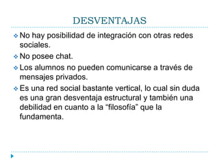 DESVENTAJAS
 No hay posibilidad de integración con otras redes
  sociales.
 No posee chat.
 Los alumnos no pueden comunicarse a través de
  mensajes privados.
 Es una red social bastante vertical, lo cual sin duda
  es una gran desventaja estructural y también una
  debilidad en cuanto a la “filosofía” que la
  fundamenta.
 