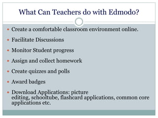 What Can Teachers do with Edmodo?
 Create a comfortable classroom environment online.
 Facilitate Discussions
 Monitor Student progress
 Assign and collect homework
 Create quizzes and polls
 Award badges
 Download Applications: picture
editing, schooltube, flashcard applications, common core
applications etc.
 