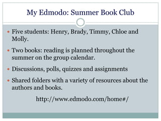 My Edmodo: Summer Book Club
 Five students: Henry, Brady, Timmy, Chloe and
Molly.
 Two books: reading is planned throughout the
summer on the group calendar.
 Discussions, polls, quizzes and assignments
 Shared folders with a variety of resources about the
authors and books.
http://www.edmodo.com/home#/
 