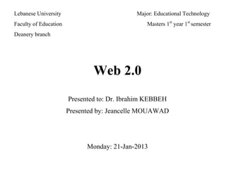 Lebanese University Major: Educational Technology
Faculty of Education Masters 1st
year 1st
semester
Deanery branch
Web 2.0
Presented to: Dr. Ibrahim KEBBEH
Presented by: Jeancelle MOUAWAD
Monday: 21-Jan-2013
 