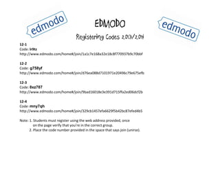 EDMODO
Registering Codes 2013/2014
12-1
Code: lr9tz
http://www.edmodo.com/home#/join/1a1c7e168a32e18c8f770937b9c70bbf
12-2
Code: g758yf
http://www.edmodo.com/home#/join/d76ea088d7101971e20496c79e675efb
12-3
Code: 8xz787
http://www.edmodo.com/home#/join/9bad16018e3e391d715ffa2ed06dcf2b
12-4
Code: mny7qh
http://www.edmodo.com/home#/join/329cb1457efa6629f5b42bc87efed4b5
Note: 1. Students must register using the web address provided, once
on the page verify that you’re in the correct group.
2. Place the code number provided in the space that says join (unirse).
 