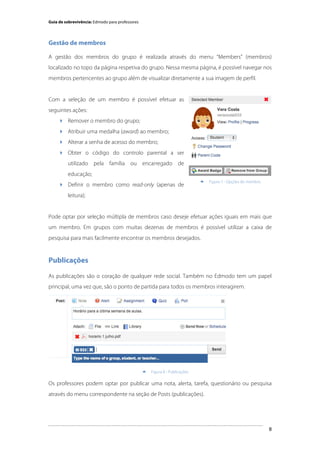 Guia de sobrevivência: Edmodo para professores

Gestão de membros
A gestão dos membros do grupo é realizada através do menu “Members” (membros)
localizado no topo da página respetiva do grupo. Nessa mesma página, é possível navegar nos
membros pertencentes ao grupo além de visualizar diretamente a sua imagem de perfil.

Com a seleção de um membro é possível efetuar as
seguintes ações:
 Remover o membro do grupo;
 Atribuir uma medalha (award) ao membro;
 Alterar a senha de acesso do membro;
 Obter o código do controlo parental a ser
utilizado pela família ou encarregado de
educação;
 Definir o membro como read-only (apenas de



Figura 7 - Opções do membro

leitura);

Pode optar por seleção múltipla de membros caso deseje efetuar ações iguais em mais que
um membro. Em grupos com muitas dezenas de membros é possível utilizar a caixa de
pesquisa para mais facilmente encontrar os membros desejados.

Publicações
As publicações são o coração de qualquer rede social. Também no Edmodo tem um papel
principal, uma vez que, são o ponto de partida para todos os membros interagirem.

	
  


Figura 8 - Publicações

Os professores podem optar por publicar uma nota, alerta, tarefa, questionário ou pesquisa
através do menu correspondente na seção de Posts (publicações).

	
  

8

 