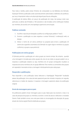 Guia de sobrevivência: Edmodo para professores

Para notas e tarefas, pode anexar ficheiros do computador ou da biblioteca do Edmodo.
Quaisquer ficheiros publicados serão automaticamente adicionados à biblioteca do professor,
por isso, é importante indicar uma descrição legível para futuras utilizações.
A publicação de alertas difere um pouco da publicação de notas, isto porque neste caso
particular, os alertas são limitados a 140 caracteres e são enviados como notificação imediata
aos membros, de acordo com uma tipologia urgente de comunicação.

Publicar conteúdo
1. Escolher o tipo de post desejado a publicar (a configuração padrão é "nota").
2. Escrever a publicação na caixa respetiva e anexar ficheiro(s) / endereço(s) web, se
desejar.
3. Indicar o nome de um aluno, professor ou grupo(s) para enviar a publicação. (O
sistema de sugestões automáticas do Edmodo irá sugerir alguns membros ou grupos
conforme os grupos a que pertence).

Publicações em vários grupos
O Edmodo permite a publicação em vários grupos ao mesmo tempo. No entanto, quando
uma mensagem é enviada para vários grupos de uma só vez, todos os grupos podem ver as
respostas à publicação original, ou seja, membros de um grupo conseguirão visualizar as
respostas de outros membros de um grupo diferente. Para manter os comentários dos grupos
em separado é necessário enviar a mensagem individualmente para cada grupo.

Responder a publicações
Para responder a uma publicação, basta selecionar a hiperligação "Responder" localizada
abaixo da publicação. Uma caixa de texto aparecerá para dar entrada à resposta, em seguida,
seleciona-se o botão de resposta. A resposta à mensagem aparecerá abaixo da publicação
original.

Envio de mensagens para os pais
Os professores podem enviar mensagens para os pais. Basta para isso escrever a nota e na
caixa de pesquisa de grupos ou membros, escrever o nome do aluno e selecionar o resultado
Parents. Pode também enviar uma nota para todos os encarregados de educação do grupo,
através da mesma opção (Parents) dedicada aos grupos.

	
  

9

 