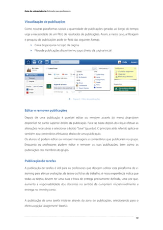 Guia de sobrevivência: Edmodo para professores

Visualização de publicações
Como noutras plataformas sociais a quantidade de publicações geradas ao longo do tempo
urge a necessidade de um filtro de resultados de publicações. Assim, e neste caso, a filtragem
e pesquisa de publicações pode ser feita das seguintes formas:
 Caixa de pesquisa no topo da página
 Filtro de publicações disponível no topo direito da página inicial

	
  


Figura 9 - Filtro de publicações

Editar e remover publicações
Depois de uma publicação é possível editar ou remover através do menu drop-down
disponível no canto superior direito da publicação. Para tal, basta depois do clique efetuar as
alterações necessárias e selecionar o botão "Save" (guardar). O principio atrás referido aplica-se
também aos comentários efetuados abaixo de uma publicação.
Os alunos só podem editar ou remover mensagens e comentários que publicaram no grupo.
Enquanto os professores podem editar e remover as suas publicações, bem como as
publicações dos membros do grupo.

Publicação de tarefas
A publicação de tarefas é útil para os professores que desejem utilizar esta plataforma de elearning para efetuar avaliações de testes ou fichas de trabalho. A nossa experiência indica que
todas as tarefas devem ter uma data e hora de entrega previamente definida, uma vez que,
aumenta a responsabilidade dos discentes no sentido de cumprirem impreterivelmente a
entrega no timming certo.

A publicação de uma tarefa inicia-se através da zona de publicações, selecionando para o
efeito a opção "assignment" (tarefa).

	
  

10

 