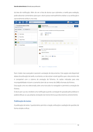 Guia de sobrevivência: Edmodo para professores

da área de notificação. Além de ver a lista de alunos que submeteu a tarefa para avaliação,
pode adicionar comentários para que o aluno possa eventualmente analisar a sua atribuição e
opcionalmente atribuir uma nota.

	
  


Figura 12 - Avaliação da tarefa

Num modo mais avançado é possível a anotação de documentos. Esta opção está disponível
abaixo da atribuição da tarefa, no entanto, se não estiver visível significa que o documento não
é compatível com o sistema de anotação de ficheiros. As razões indicadas para esta
incompatibilidade incluem o tamanho (tem de ser menor de 2MB) e formato do ficheiro.
Esta opção uma vez selecionada, abre uma nova aba no navegador e permitirá a anotação do
ficheiro.
O aluno por sua vez, receberá uma notificação quando a anotação for gravada pelo professor e
poderá efetuar as suas próprias anotações da mesma forma que descrevemos anteriormente.

Publicação de testes
A publicação de testes / questionários permite a criação, atribuição e avaliação de questões de
forma simples e eficaz.

	
  

12

 