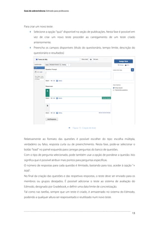 Guia de sobrevivência: Edmodo para professores

Para criar um novo teste:
 Selecione a opção "quiz" disponível na seção de publicações. Nesta fase é possível em
vez de criar um novo teste proceder ao carregamento de um teste criado
anteriormente.
 Preencha os campos disponíveis (título do questionário, tempo limite, descrição do
questionário e resultados)

	
  


Figura 13 - Criação de teste

Relativamente ao formato das questões é possível escolher do tipo: escolha múltipla,
verdadeiro ou falso, resposta curta ou de preenchimento. Nesta fase, pode-se selecionar o
botão "load" no painel esquerdo para carregar perguntas do banco de questões.
Com o tipo de pergunta selecionado, pode também usar a opção de ponderar a questão. Isto
significa que é possível atribuir mais pontos para perguntas específicas.
O número de respostas para cada questão é ilimitado, bastando para isso, aceder à opção “+
Add”.
No final da criação das questões e das respetivas respostas, o teste deve ser enviado para os
membros ou grupos desejados. É possível adicionar o teste ao sistema de avaliação do
Edmodo, designado por Gradebook, e definir uma data limite de concretização.
Tal como nas tarefas, sempre que um teste é criado, é armazenado no sistema do Edmodo,
podendo a qualquer altura ser reaproveitado e reutilizado num novo teste.

	
  

13

 
