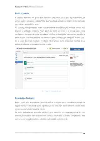 Guia de sobrevivência: Edmodo para professores

Realizar o teste
A partir do momento em que o teste é enviado para um grupo ou para alguns membros, os
alunos podem selecionar a opção “Take Quiz” localizada ao lado da data limite de realização
para iniciar a resolução do teste.
Na fase seguinte aparecerá o nome e os detalhes do teste (descrição, limite de tempo, etc).
Quando o utilizador seleciona “Start Quiz” dá inicio ao teste e o tempo, caso esteja
configurado, começará a contar. Através da interface o aluno pode navegar nas questões e
verificar quais já resolveu. No final basta enviar o questionário através da opção “Submit Quiz”.
Se a opção de ver os resultados imediatos estiver ativa o aluno terá acesso imediato à sua
atribuição e às suas respostas corretas ou erradas.

	
  


Figura 14 - Realização de teste

Resultados dos testes
Após a publicação de um teste é possível verificar os alunos que o completaram através da
opção "turned-in" localizada junto à publicação do teste. Um alerta também será recebido
sempre que um aluno completar o teste.
Na seção dedicada aos resultados são listados os membros e a respetiva pontuação, caso
tenham já realizado o teste e se este tiver correção automática. O sistema completa esta área
com uma composição estatística sobre os resultados do respetivo teste.

	
  

14

 