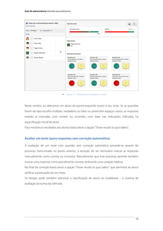 Guia de sobrevivência: Edmodo para professores

	
  


Figura 15 - Verificação dos resultados do teste

Neste cenário, ao selecionar um aluno do painel esquerdo reverá o seu teste. Se as questões
forem do tipo escolha múltipla, verdadeiro ou falso ou preencher espaços vazios, as respostas
estarão já marcadas com correto ou incorreto, com base nas indicações indicadas na
especificação inicial do teste.
Para mostrar os resultados aos alunos basta ativar a opção "Show results to quiz takers".

Avaliar um teste (para respostas sem correção automática)
A avaliação de um teste com questão sem correção automática procede-se através do
processo mencionado no ponto anterior, à exceção de ser necessário marcar as respostas
manualmente como correta ou incorreta. Naturalmente que este processo permite também
marcar uma resposta como parcialmente correta, atribuindo uma cotação relativa.
No final da correção basta ativar a opção "Show results to quiz takers" que permitirá ao aluno
verificar a pontuação do seu teste.
Se desejar pode também adicionar a classificação do aluno ao Gradebook – o sistema de
avaliação da turma do Edmodo.

	
  

15

 
