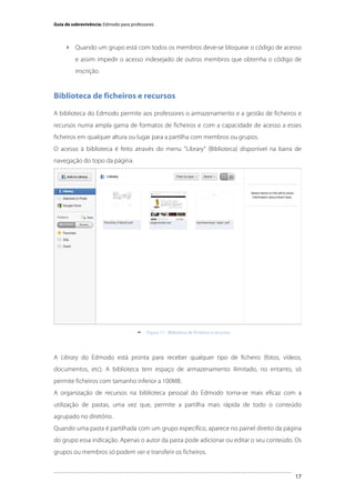 Guia de sobrevivência: Edmodo para professores

 Quando um grupo está com todos os membros deve-se bloquear o código de acesso
e assim impedir o acesso indesejado de outros membros que obtenha o código de
inscrição.

Biblioteca de ficheiros e recursos
A biblioteca do Edmodo permite aos professores o armazenamento e a gestão de ficheiros e
recursos numa ampla gama de formatos de ficheiros e com a capacidade de acesso a esses
ficheiros em qualquer altura ou lugar para a partilha com membros ou grupos.
O acesso à biblioteca é feito através do menu "Library" (Biblioteca) disponível na barra de
navegação do topo da página.

	
  


Figura 17 - Biblioteca de ficheiros e recursos

A Library do Edmodo está pronta para receber qualquer tipo de ficheiro (fotos, vídeos,
documentos, etc). A biblioteca tem espaço de armazenamento ilimitado, no entanto, só
permite ficheiros com tamanho inferior a 100MB.
A organização de recursos na biblioteca pessoal do Edmodo torna-se mais eficaz com a
utilização de pastas, uma vez que, permite a partilha mais rápida de todo o conteúdo
agrupado no diretório.
Quando uma pasta é partilhada com um grupo específico, aparece no painel direito da página
do grupo essa indicação. Apenas o autor da pasta pode adicionar ou editar o seu conteúdo. Os
grupos ou membros só podem ver e transferir os ficheiros.

	
  

17

 