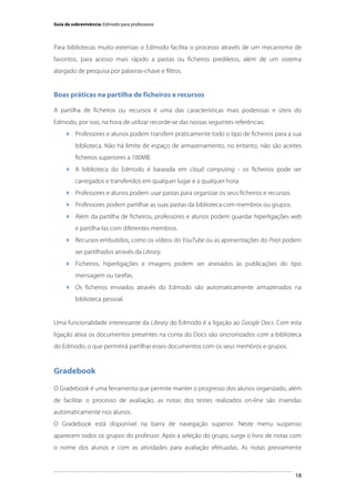 Guia de sobrevivência: Edmodo para professores

Para bibliotecas muito extensas o Edmodo facilita o processo através de um mecanismo de
favoritos, para acesso mais rápido a pastas ou ficheiros prediletos, além de um sistema
alargado de pesquisa por palavras-chave e filtros.

Boas práticas na partilha de ficheiros e recursos
A partilha de ficheiros ou recursos é uma das características mais poderosas e úteis do
Edmodo, por isso, na hora de utilizar recorde-se das nossas seguintes referências:
 Professores e alunos podem transferir praticamente todo o tipo de ficheiros para a sua
biblioteca. Não há limite de espaço de armazenamento, no entanto, não são aceites
ficheiros superiores a 100MB.
 A biblioteca do Edmodo é baseada em cloud computing - os ficheiros pode ser
carregados e transferidos em qualquer lugar e a qualquer hora.
 Professores e alunos podem usar pastas para organizar os seus ficheiros e recursos.
 Professores podem partilhar as suas pastas da biblioteca com membros ou grupos.
 Além da partilha de ficheiros, professores e alunos podem guardar hiperligações web
e partilha-las com diferentes membros.
 Recursos embutidos, como os vídeos do YouTube ou as apresentações do Prezi podem
ser partilhados através da Library.
 Ficheiros, hiperligações e imagens podem ser anexados às publicações do tipo
mensagem ou tarefas.
 Os ficheiros enviados através do Edmodo são automaticamente armazenados na
biblioteca pessoal.

Uma funcionalidade interessante da Library do Edmodo é a ligação ao Google Docs. Com esta
ligação ativa os documentos presentes na conta do Docs são sincronizados com a biblioteca
do Edmodo, o que permitirá partilhar esses documentos com os seus membros e grupos.

Gradebook
O Gradebook é uma ferramenta que permite manter o progresso dos alunos organizado, além
de facilitar o processo de avaliação, as notas dos testes realizados on-line são inseridas
automaticamente nos alunos.
O Gradebook está disponível na barra de navegação superior. Neste menu suspenso
aparecem todos os grupos do professor. Após a seleção do grupo, surge o livro de notas com
o nome dos alunos e com as atividades para avaliação efetuadas. As notas previamente

	
  

18

 