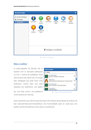 Guia de sobrevivência: Edmodo para professores

	
  


Figura 19 - Atribuições

Mais e melhor
As potencialidades do Edmodo não se
esgotam com as avançadas publicações
ou com o sistema de gradebook. Nesta
rede social há mais. Muito mais. A começar
pela interligação que pode existir entre
professores, mesmo pelos que estão
separados por quilómetros, mas ligados
por uma base comum: esta plataforma



Figura 20 - Pesquisa por professores

social e gratuita de e-learning.

Outra característica que não foi esquecida trata-se do endereço personalizado do professor do
tipo: www.edomodo.com/nomeprofessor. Esta funcionalidade pode ser usada para uma
partilha mais fácil do perfil com outros alunos ou professores.

	
  

20

 