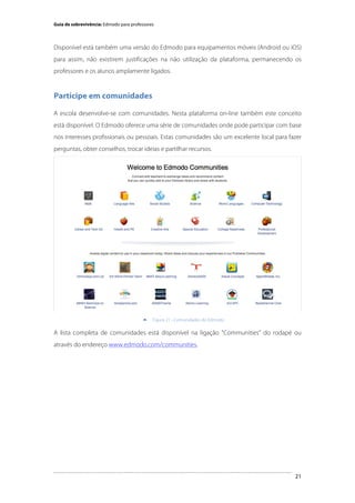 Guia de sobrevivência: Edmodo para professores

Disponível está também uma versão do Edmodo para equipamentos móveis (Android ou iOS)
para assim, não existirem justificações na não utilização da plataforma, permanecendo os
professores e os alunos amplamente ligados.

Participe em comunidades
A escola desenvolve-se com comunidades. Nesta plataforma on-line também este conceito
está disponível. O Edmodo oferece uma série de comunidades onde pode participar com base
nos interesses profissionais ou pessoais. Estas comunidades são um excelente local para fazer
perguntas, obter conselhos, trocar ideias e partilhar recursos.

	
  


Figura 21 - Comunidades do Edmodo

A lista completa de comunidades está disponível na ligação "Communities" do rodapé ou
através do endereço www.edmodo.com/communities.

	
  

21

 