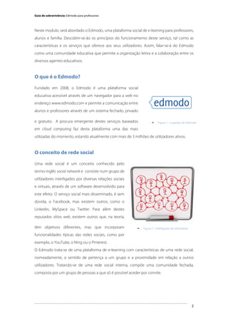 Guia de sobrevivência: Edmodo para professores

Neste modulo, será abordado o Edmodo, uma plataforma social de e-learning para professores,
alunos e família. Descobrir-se-ão os princípios do funcionamento deste serviço, tal como as
características e os serviços que oferece aos seus utilizadores. Assim, falar-se-á do Edmodo
como uma comunidade educativa que permite a organização letiva e a colaboração entre os
diversos agentes educativos.

O que é o Edmodo?
Fundado em 2008, o Edmodo é uma plataforma social
educativa acessível através de um navegador para a web no
endereço www.edmodo.com e permite a comunicação entre
alunos e professores através de um sistema fechado, privado
e gratuito. A procura emergente destes serviços baseados



Figura 1 - Logótipo do Edmodo

em cloud computing faz desta plataforma uma das mais
utilizadas do momento, estando atualmente com mais de 3 milhões de utilizadores ativos.

O conceito de rede social
Uma rede social é um conceito conhecido pelo
termo inglês social network e consiste num grupo de
utilizadores interligados por diversas relações sociais
e virtuais, através de um software desenvolvido para
este efeito. O serviço social mais disseminado, é sem
dúvida, o Facebook, mas existem outros, como o
Linkedin, MySpace ou Twitter. Para além destes
reputados sítios web, existem outros que, na teoria,
têm objetivos diferentes, mas que incorporam



Figura 2 - Interligação de utilizadores

funcionalidades típicas das redes sociais, como por
exemplo, o YouTube, o Ning ou o Pinterest.
O Edmodo trata-se de uma plataforma de e-learning com características de uma rede social,
nomeadamente, o sentido de pertença a um grupo e a proximidade em relação a outros
utilizadores. Tratando-se de uma rede social interna, compõe uma comunidade fechada,
composta por um grupo de pessoas a que só é possível aceder por convite.

	
  

2

 