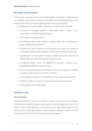 Guia de sobrevivência: Edmodo para professores

Principais características
As redes sociais caracterizam-se por funcionalidades ligadas à cooperação e à colaboração dos
seus membros, neste cenário, as principais características desta plataforma assentam nestes
princípios e permitem, entre diversas operações efetuar algumas das seguintes:
 Os professores e os alunos podem colaborar num ambiente seguro e fechado;
 O sistema de mensagens permite a comunicação segura e aberta, e com
monitorização e controlo por parte do professor;
 Fácil monitorar a interação do aluno;
 Os professores podem definir trabalhos e avaliações que serão submetidos pelos
alunos e avaliados automaticamente;
 Os professores e outros elementos da escola podem criar grupos para estender as
comunidades, por área temática, de forma a ampliar o desenvolvimento profissional;
 Os professores e os alunos podem armazenar e partilhar documentos e ficheiros de
vários formatos num ambiente baseado em cloud computing;
 Os professores podem manter uma biblioteca de conteúdos e materiais com a
possibilidade de partilha com outros membros;
 O sistema de partilha permite aos professores a partilha de conteúdos por unidades
curriculares, grupos de alunos ou membros individuais;
 O encarregado de educação ou a família pode ter uma conta de controlo parental;
 A interface é simples e intuitiva - sem necessidade de conhecimentos prévios;
 Serviço gratuito e livre de publicidade.

Começar a usar
Como professor
A utilização do Edmodo começa com a criação de um perfil. Para criar uma conta de professor
no Edmodo vai-se à página principal e aqui, encontra-se uma hiperligação com o nome “I’m a
Teacher”. Surge um formulário que se deve preencher com alguns dados. Depois de o ter
preenchido com atenção basta carregar no botão que dá por completo o registo. O processo
fica terminado com o e-mail de confirmação que é enviado logo após.

	
  

3

 