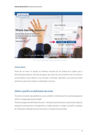 Guia de sobrevivência: Edmodo para professores

	
  


Figura 3 - Página inicial / Registo como professor ou aluno

Como aluno
Antes de um aluno se registar no Edmodo, necessita de um código de 6 dígitos que é
fornecido pelo professor. Este tipo de registo não carece de uma conta de e-mail, no entanto é
recomendável o aluno efetuar a sua inscrição no Edmodo sugerindo a sua conta de correio
electrónico, para assim receber as notificações no futuro.

Editar o perfil e as definições da conta
Tal como na maioria das plataformas sociais, também o Edmodo permite a personalização do
perfil e a configuração da privacidade.
Através da página de definições (Account > Settings) é possível ajustar e parametrizar algumas
opções da conta pessoal, nomeadamente, os dados pessoais, a imagem de perfil, a recepção
de notificações, alteração da senha de acesso e as opções de privacidade.

	
  

4

 