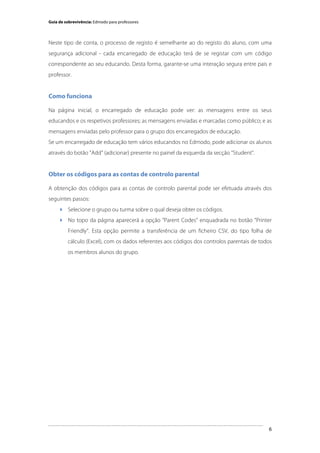 Guia de sobrevivência: Edmodo para professores

Neste tipo de conta, o processo de registo é semelhante ao do registo do aluno, com uma
segurança adicional - cada encarregado de educação terá de se registar com um código
correspondente ao seu educando. Desta forma, garante-se uma interação segura entre pais e
professor.

Como funciona
Na página inicial, o encarregado de educação pode ver: as mensagens entre os seus
educandos e os respetivos professores; as mensagens enviadas e marcadas como público; e as
mensagens enviadas pelo professor para o grupo dos encarregados de educação.
Se um encarregado de educação tem vários educandos no Edmodo, pode adicionar os alunos
através do botão "Add" (adicionar) presente no painel da esquerda da secção "Student".

Obter os códigos para as contas de controlo parental
A obtenção dos códigos para as contas de controlo parental pode ser efetuada através dos
seguintes passos:
 Selecione o grupo ou turma sobre o qual deseja obter os códigos.
 No topo da página aparecerá a opção “Parent Codes” enquadrada no botão “Printer
Friendly”. Esta opção permite a transferência de um ficheiro CSV, do tipo folha de
cálculo (Excel), com os dados referentes aos códigos dos controlos parentais de todos
os membros alunos do grupo.

	
  

	
  

6

 