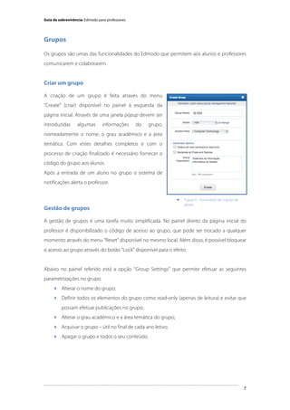Guia de sobrevivência: Edmodo para professores

Grupos
Os grupos são umas das funcionalidades do Edmodo que permitem aos alunos e professores
comunicarem e colaborarem.

Criar um grupo
A criação de um grupo é feita através do menu
“Create” (criar) disponível no painel à esquerda da
página inicial. Através de uma janela popup devem ser
introduzidas

algumas

informações

do

grupo,

nomeadamente o nome, o grau académico e a área
temática. Com estes detalhes completos e com o
processo de criação finalizado é necessário fornecer o
código do grupo aos alunos.
Após a entrada de um aluno no grupo o sistema de
notificações alerta o professor.


Gestão de grupos

Figura 6 - Formulário de criação de
grupo

A gestão de grupos é uma tarefa muito simplificada. No painel direito da página inicial do
professor é disponibilizado o código de acesso ao grupo, que pode ser trocado a qualquer
momento através do menu “Reset” disponível no mesmo local. Além disso, é possível bloquear
o acesso ao grupo através do botão “Lock” disponível para o efeito.

Abaixo no painel referido está a opção “Group Settings” que permite efetuar as seguintes
parametrizações no grupo:
 Alterar o nome do grupo;
 Definir todos os elementos do grupo como read-only (apenas de leitura) e evitar que
possam efetuar publicações no grupo;
 Alterar o grau académico e a área temática do grupo;
 Arquivar o grupo – útil no final de cada ano letivo;
 Apagar o grupo e todos o seu conteúdo.

	
  

7

 