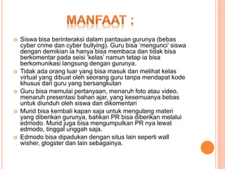  Siswa bisa berinteraksi dalam pantauan gurunya (bebas
cyber crime dan cyber bullying). Guru bisa ‘mengunci’ siswa
dengan demikian ia hanya bisa membaca dan tidak bisa
berkomentar pada seisi ‘kelas’ namun tetap ia bisa
berkomunikasi langsung dengan gurunya.
 Tidak ada orang luar yang bisa masuk dan melihat kelas
virtual yang dibuat oleh seorang guru tanpa mendapat kode
khusus dari guru yang bersangkutan
 Guru bisa memulai pertanyaan, menaruh foto atau video,
menaruh presentasi bahan ajar, yang kesemuanya bebas
untuk diunduh oleh siswa dan dikomentari
 Murid bisa kembali kapan saja untuk mengulang materi
yang diberikan gurunya, bahkan PR bisa diberikan melalui
edmodo. Murid juga bisa mengumpulkan PR nya lewat
edmodo, tinggal unggah saja.
 Edmodo bisa dipadukan dengan situs lain seperti wall
wisher, glogster dan lain sebagainya.
 