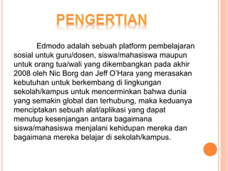 Edmodo adalah sebuah platform pembelajaran
sosial untuk guru/dosen, siswa/mahasiswa maupun
untuk orang tua/wali yang dikembangkan pada akhir
2008 oleh Nic Borg dan Jeff O’Hara yang merasakan
kebutuhan untuk berkembang di lingkungan
sekolah/kampus untuk mencerminkan bahwa dunia
yang semakin global dan terhubung, maka keduanya
menciptakan sebuah alat/aplikasi yang dapat
menutup kesenjangan antara bagaimana
siswa/mahasiswa menjalani kehidupan mereka dan
bagaimana mereka belajar di sekolah/kampus.
 