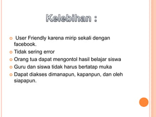  User Friendly karena mirip sekali dengan
facebook.
 Tidak sering error
 Orang tua dapat mengontol hasil belajar siswa
 Guru dan siswa tidak harus bertatap muka
 Dapat diakses dimanapun, kapanpun, dan oleh
siapapun.
 