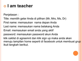  I am teacher
Penjelasan :
Title: memilih gelar Anda di pilihan (Mr, Mrs, Ms, Dr)
First name: memasukan nama depan Anda
Last name: memasukan nama belakang Anda
Email: memasukan email anda yang aktif
password: memasukan password akun Anda
klik ceklist di agreemnt dan klik sign up maka anda akan
menuju tampilan home seperti di facebook untuk membuat grup
ikuti langkah berikut.
 