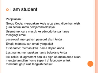 

I am student

Penjelasan :
Group Code: merupakan kode grup yang diberikan oleh
guru sesuai mata pelajaran/kelasnya
Username: cara masuk ke edmodo tanpa harus
mengingt email
password: merupakan passord akun Anda
Email: memasukan email yang aktif
First name: memasukan nama depan Anda
Last name: memasukan nama belakang Anda
klik ceklist di agreemnt dan klik sign up maka anda akan
menuju tampilan home seperti di facebook untuk
membuat grup ikuti langkah berikut.

 
