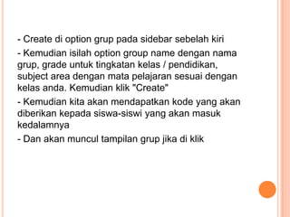 - Create di option grup pada sidebar sebelah kiri
- Kemudian isilah option group name dengan nama
grup, grade untuk tingkatan kelas / pendidikan,
subject area dengan mata pelajaran sesuai dengan
kelas anda. Kemudian klik "Create"
- Kemudian kita akan mendapatkan kode yang akan
diberikan kepada siswa-siswi yang akan masuk
kedalamnya
- Dan akan muncul tampilan grup jika di klik

 