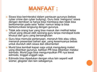 









Siswa bisa berinteraksi dalam pantauan gurunya (bebas
cyber crime dan cyber bullying). Guru bisa ‘mengunci’ siswa
dengan demikian ia hanya bisa membaca dan tidak bisa
berkomentar pada seisi ‘kelas’ namun tetap ia bisa
berkomunikasi langsung dengan gurunya.
Tidak ada orang luar yang bisa masuk dan melihat kelas
virtual yang dibuat oleh seorang guru tanpa mendapat kode
khusus dari guru yang bersangkutan
Guru bisa memulai pertanyaan, menaruh foto atau video,
menaruh presentasi bahan ajar, yang kesemuanya bebas
untuk diunduh oleh siswa dan dikomentari
Murid bisa kembali kapan saja untuk mengulang materi
yang diberikan gurunya, bahkan PR bisa diberikan melalui
edmodo. Murid juga bisa mengumpulkan PR nya lewat
edmodo, tinggal unggah saja.
Edmodo bisa dipadukan dengan situs lain seperti wall
wisher, glogster dan lain sebagainya.

 