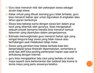 










Guru bisa menaruh nilai dari pekerjaan siswa sebagai
acuan bagi siswa.
Kelas virtual yang dibuat seorang guru tidak terbatas, guru
bisa menaruh bahan ajar untuk digunakan di angkatan atau
tahun ajaran berikutnya
Siswa bisa bekerja sama dengan siswa lain dalam grup
kecil yang dibentuk oleh gurunya. Saat mengerjakan
sebuah proyek bersama mereka bisa menaruh semua
dokumen yang diperlukan dalam pengerjaannya.
Edmodo memungkinkan guru menaruh bahan ajar yang
sangat berguna bagi siswa yang tidak masuk atau
berhalangan saat melakukan tatap muka.
Siswa yang pendiam bisa bebas berkata-kata dan
berpendapat tanpa khawatir dipermalukan, sementara si
anak tipe aktif bisa posting pertanyaan kapan saja asal ia
terhubung dengan internet.
guru bisa mengajarkan tata cara yang berlaku di dunia
maya seperti cara berkomentar dan sederet tata krama di
dunia maya yang perlu siswanya ketahui.

 