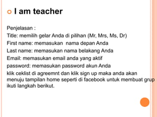 

I am teacher

Penjelasan :
Title: memilih gelar Anda di pilihan (Mr, Mrs, Ms, Dr)
First name: memasukan nama depan Anda
Last name: memasukan nama belakang Anda
Email: memasukan email anda yang aktif
password: memasukan password akun Anda
klik ceklist di agreemnt dan klik sign up maka anda akan
menuju tampilan home seperti di facebook untuk membuat grup
ikuti langkah berikut.

 
