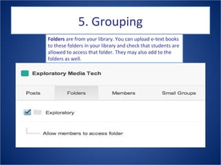 5. Grouping
Folders are from your library. You can upload e-text books
to these folders in your library and check that students are
allowed to access that folder. They may also add to the
folders as well.
 