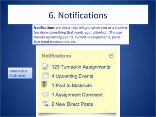 6. Notifications
Notifications are alerts that tell you when you or a student
has done something that needs your attention. This can
include upcoming events, turned in assignments, posts
that need moderation, etc.
Final Video
Click Here
Final Video
Click Here
 